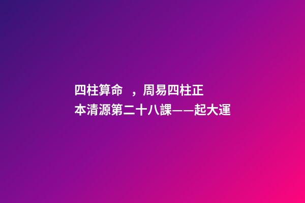 四柱算命，周易四柱正本清源第二十八課——起大運